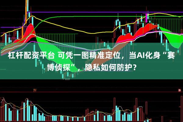 杠杆配资平台 可凭一图精准定位，当AI化身“赛博侦探”，隐私如何防护？