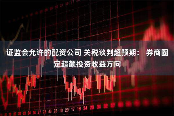 证监会允许的配资公司 关税谈判超预期： 券商圈定超额投资收益方向