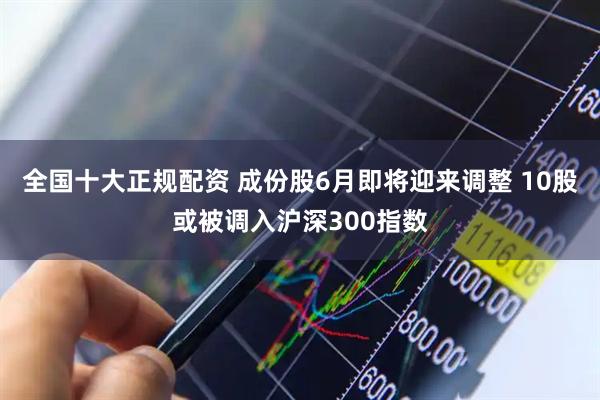 全国十大正规配资 成份股6月即将迎来调整 10股或被调入沪深300指数