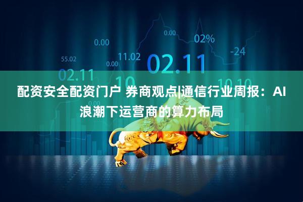 配资安全配资门户 券商观点|通信行业周报：AI浪潮下运营商的算力布局
