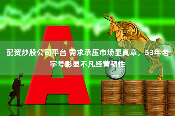 配资炒股公司平台 需求承压市场显真章，53年老字号彰显不凡经营韧性