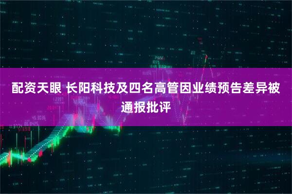 配资天眼 长阳科技及四名高管因业绩预告差异被通报批评