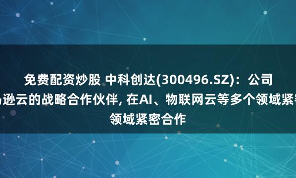 免费配资炒股 中科创达(300496.SZ)：公司是亚马逊云的战略合作伙伴, 在AI、物联网云等多个领域紧密合作