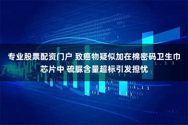 专业股票配资门户 致癌物疑似加在棉密码卫生巾芯片中 硫脲含量超标引发担忧