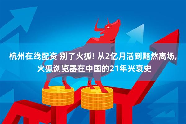 杭州在线配资 别了火狐! 从2亿月活到黯然离场, 火狐浏览器在中国的21年兴衰史
