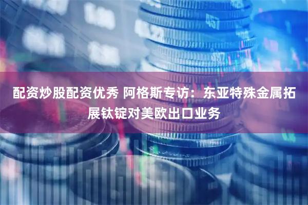 配资炒股配资优秀 阿格斯专访：东亚特殊金属拓展钛锭对美欧出口业务