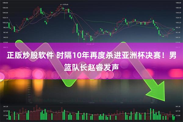 正版炒股软件 时隔10年再度杀进亚洲杯决赛！男篮队长赵睿发声