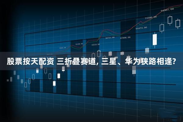 股票按天配资 三折叠赛道, 三星、华为狭路相逢?