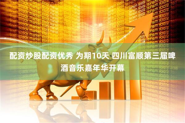 配资炒股配资优秀 为期10天 四川富顺第三届啤酒音乐嘉年华开幕