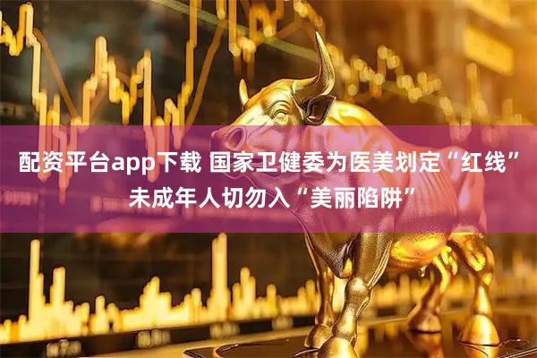 配资平台app下载 国家卫健委为医美划定“红线” 未成年人切勿入“美丽陷阱”