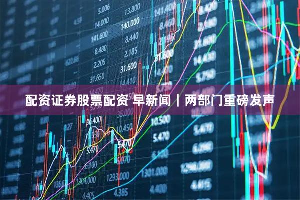 配资证券股票配资 早新闻｜两部门重磅发声