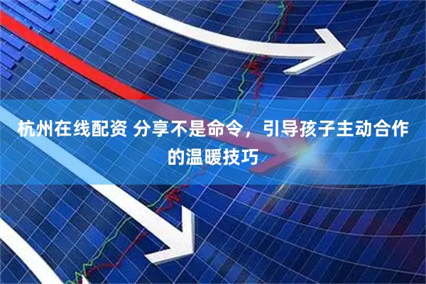 杭州在线配资 分享不是命令，引导孩子主动合作的温暖技巧