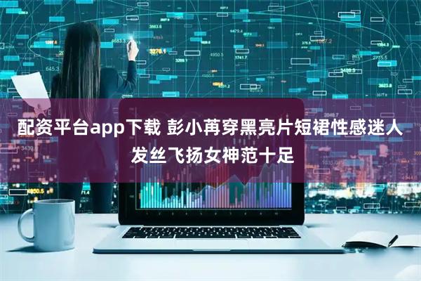 配资平台app下载 彭小苒穿黑亮片短裙性感迷人 发丝飞扬女神范十足