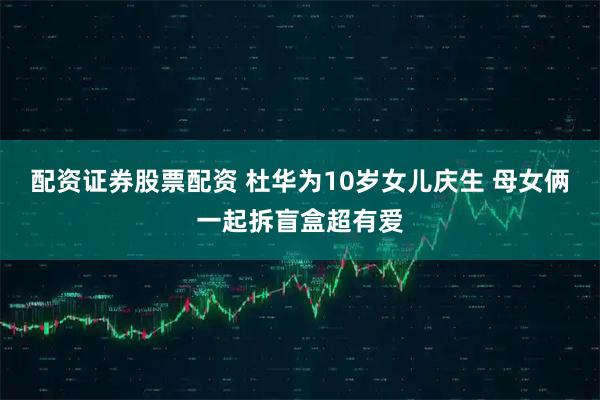 配资证券股票配资 杜华为10岁女儿庆生 母女俩一起拆盲盒超有爱