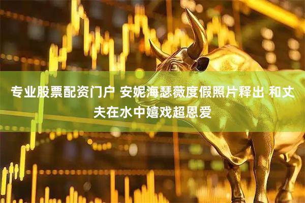 专业股票配资门户 安妮海瑟薇度假照片释出 和丈夫在水中嬉戏超恩爱