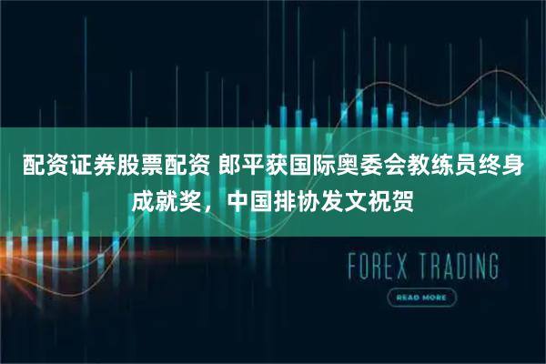 配资证券股票配资 郎平获国际奥委会教练员终身成就奖,中国排协发文祝贺