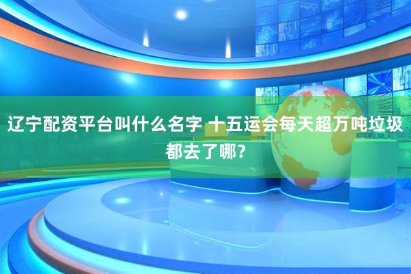辽宁配资平台叫什么名字 十五运会每天超万吨垃圾都去了哪?