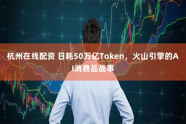 杭州在线配资 日耗50万亿Token，火山引擎的AI消费品战事