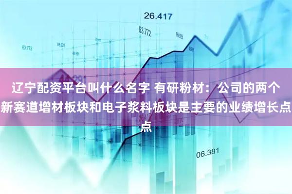 辽宁配资平台叫什么名字 有研粉材：公司的两个新赛道增材板块和电子浆料板块是主要的业绩增长点