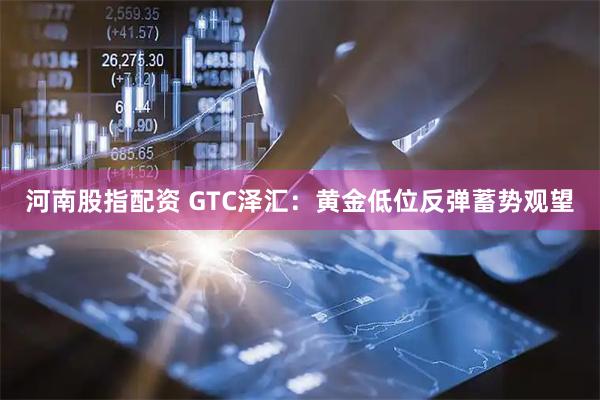 河南股指配资 GTC泽汇：黄金低位反弹蓄势观望