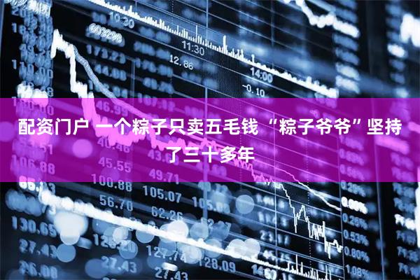 配资门户 一个粽子只卖五毛钱 “粽子爷爷”坚持了三十多年