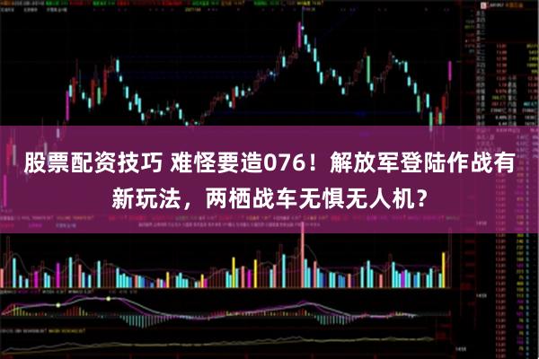 股票配资技巧 难怪要造076!解放军登陆作战有新玩法,两栖战车无惧无人机?