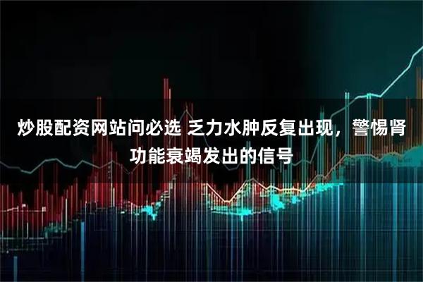 炒股配资网站问必选 乏力水肿反复出现，警惕肾功能衰竭发出的信号