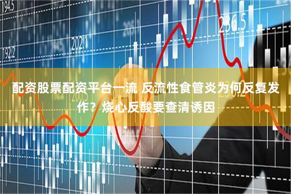 配资股票配资平台一流 反流性食管炎为何反复发作？烧心反酸要查清诱因