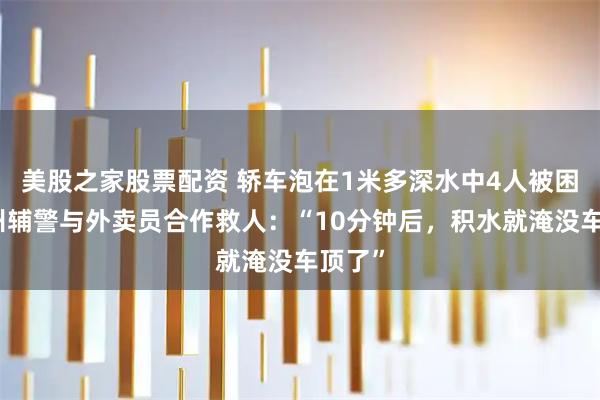 美股之家股票配资 轿车泡在1米多深水中4人被困，湖州辅警与外卖员合作救人：“10分钟后，积水就淹没车顶了”