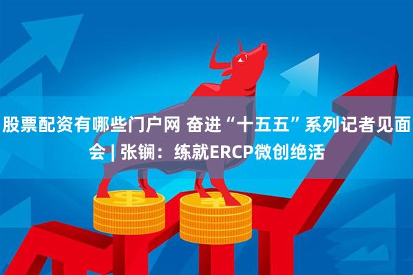 股票配资有哪些门户网 奋进“十五五”系列记者见面会 | 张锎：练就ERCP微创绝活