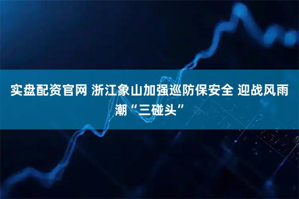 实盘配资官网 浙江象山加强巡防保安全 迎战风雨潮“三碰头”