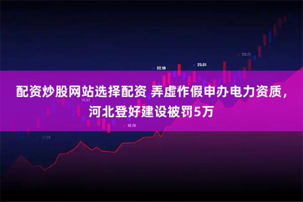 配资炒股网站选择配资 弄虚作假申办电力资质，河北登好建设被罚5万