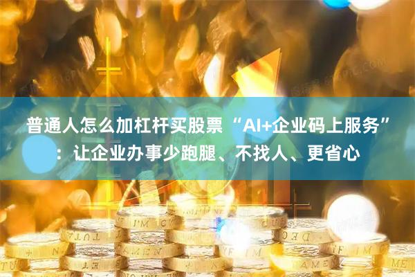 普通人怎么加杠杆买股票 “AI+企业码上服务”：让企业办事少跑腿、不找人、更省心