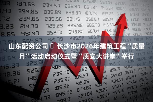 山东配资公司 ​长沙市2026年建筑工程“质量月”活动启动仪式暨“质安大讲堂”举行