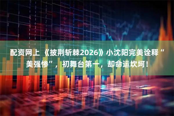 配资网上 《披荆斩棘2026》小沈阳完美诠释“美强惨”，初舞台第一，却命运坎坷！