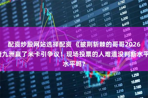 配资炒股网站选择配资 《披荆斩棘的哥哥2026》唐九洲赢了米卡引争议！现场投票的人难道没判断水平吗？