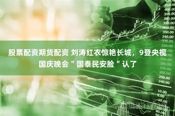 股票配资期货配资 刘涛红衣惊艳长城，9登央视国庆晚会＂国泰民安脸＂认了